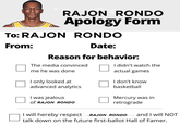 RAJON RONDO Apology Form To: RAJON RONDO From: Date: Reason for behavior: The media convinced me he was done I only looked at advanced analytics I was jealous of RAJON RONDO I didn't watch the actual games I don't know basketball Mercury was in retrograde I will hereby respect RAJON RONDO and I will NOT talk down on the future first-ballot Hall of Famer.