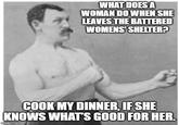 WHAT DOES A WOMAN DO WHEN SHE LEAVES THE BATTERED WOMENS' SHELTER? COOK MY DINNER, IF SHE KNOWS WHAT'S GOOD FOR HER. imgflip.com