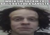 WHEN SHE SUCKIN YO BALLS BUT YOU A GANGSTA