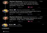 8 likes Dylan Dutson @dylandutson.b... 13h I am continually and unendingly impressed with the asses on you people, f--- me Q5 170 LMAO Eva @eva.computer. 13h Contrary to chud propaganda trans people are extremely hot ➡ 6 40 Eva 271 20 Dylan Dutson @dylandutson.b.... 13h I DIDNT MEAN TRANS PEOPLE FFS I MEANT THE HELL ROPERS 3 170 13 · 13h @eva.computer ●●●