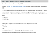 TMI Too Much Information origin? Posted by Anders on October 21, 2003 In Reply to: TMI Too Much Information origin? posted by Word Camel on October 21, 2003 ::: I first heard this from American friends in the 90's but never came across it before then on either side of the Atlantic. I was wondering if the origin was something in American pop culture I missed because I was abroad. Any one know where it comes from? ::: Thanks ::: Camelita : : I thought it might be that. I bet there are a lot of phrases like that. : Thanks, : WC :: I heard it first on TV -- Saturday Night Live and sit-coms. Google shows the expression to be vastly popular: 120,000 hits!