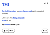 TMI Too Much Information - way more than you need/want to know about someone. John: I have mad chafing on my balls. Frank: uh, TMI by DocGonzo October 9, 2002 4523 560 FLAG