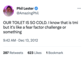 Phil Lester @AmazingPhil OUR TOILET IS SO COLD. I know that is tmi but it's like a fear factor challenge or something 9:42 AM . Dec 13, 2012 287 Retweets 623 Likes 1 Bookmark