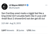 Lil Wayne WEEZY F @LilTunechi San Fran(bay area) made a nigg@ feel like a king 2nite! Ain't anudda feelin like it Love y'all! 4real! Bout 2 shower(tmi) eat den get d5 out 2:21 AM. Aug 31, 2013 2,817 Retweets 2 Quotes 1,713 Likes