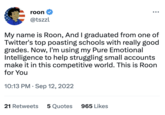 roon @tszzl My name is Roon, And I graduated from one of Twitter's top poasting schools with really good grades. Now, I'm using my Pure Emotional Intelligence to help struggling small accounts make it in this competitive world. This is Roon for You 10:13 PM. Sep 12, 2022 21 Retweets 5 Quotes 965 Likes