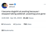 roon @tszzl I became dogshit at posting because I stopped taking adderall. poasting juice gone 4:49 AM. Apr 25, 2023 61.4K Views 8 Retweets 4 Quotes 752 Likes : 22 Bookmarks