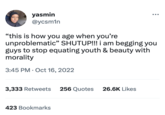 yasmin @ycsmin "this is how you age when you're unproblematic" SHUTUP!!! i am begging you guys to stop equating youth & beauty with morality 3:45 PM Oct 16, 2022 3,333 Retweets 256 Quotes 423 Bookmarks : 26.6K Likes