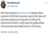 Nora Belrose on Grabby Aliens Nora Belrose @norabelrose After hearing about @robinhanson's grabby aliens resolution to the Fermi paradox, every other take on it just seems obviously wrong and not taking into account all the facts. I really hope the grabby aliens view becomes more widely known in the future. 3:52 PM Oct 30, 2022