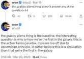 id rather believe this is a simulation than that we’re the first in the galaxy roon @tszzl. Mar 19 this grabby aliens thing doesn't answer any of the questions lol 42 roon @tszzl 17 5 226 ₁56.9K ... the grabby aliens thing is the baseline. the interesting question is why or how we're the first in the galaxy. this is the actual Fermi paradox. it pisses me off due to copernican principle. id rather believe this is a simulation than that we're the first in the galaxy 2:56 AM. Mar 20, 2023 19.4K Views