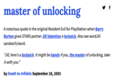 master of unlocking A notorious quote in the original Resident Evil for PlayStation when Barry Burton gives STARS partner Jill Valentine a lockpick. Also see word Jill sandwich/word. "Jill, here's a lockpick. It might be handy if you, the master of unlocking, take it with you." by Death to Infidels September 28, 2003