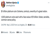Matthew Yglesias @mattyglesias $1 trillion platinum coin: Extreme, comical, unworthy of a great nation. 1,000 platinum coins each with a face value of $1 billion: Sober, sensible, common sense policy. 3:45 PM . May 3, 2023 from Los Angeles, CA. 80.4K Views 39 Retweets 3 Quotes 896 Likes 7 Bookmarks