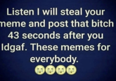 IDGAF Listen I will steal your meme and post that bitch 43 seconds after you Idgaf. These memes for everybody. 1-0 1-0 1-0 1-0