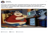 chaomix @chaomix And now I remember why I stopped posting on the Sonic the Hedgehog subreddit (or just reddit in general). Every single user already has "ACTUALLY" copied into their clipboard ready to try and own you epic style in the replies. 6:23 PM Jul 24, 2021 34 Retweets 659 Likes 15 Bookmarks : TO TO DO