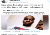 Jasmine @JasmineLWatkins Imagine logging on twitter and you the face of unemployment CNN CNN @CNN - 7h Nearly 4 million Americans have been out of work for at least six months cnn.it/3q7ECCW 11:58 AM - 10 Jan 21 Twitter for iPhone 46.8K Retweets 1,848 Quote Tweets