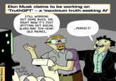 UB THENIB.Com Elon Musk claims to be working on 'TruthGPT' - a 'maximum truth-seeking Al' STILL WORKING OUT SOME BUGS, SIR. RIGHT NOW IT'S JUST SPITTING OUT RACIAL SLURS AND TEN-YEAR- OLD MEMES... CH CH CHCH CH= ...PERFECT!