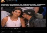 Jorge R. Gutierrez @mexopolis "Animation is not a genre for kids. It's a medium for art, it's a medium for film, and I think animation should stay in the conversation." 7:23 AM May 13, 2023 237.4K Views . LOS : 1,254 Retweets 38 Quotes 7,040 Likes 134 Bookmarks