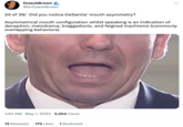 DrJackBrown C @DrGJackBrown 24 of 39/ Did you notice DeSantis' mouth asymmetry? Asymmetrical mouth configuration whilst speaking is an indication of deception, melodrama, braggadocio, and feigned machismo (commonly overlapping behaviors). 1:40 AM - May 1, 2023 5,554 Views : 13 Retweets 173 Likes 1 Bookmark