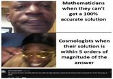 13K Mathematicians when they can't Reply get a 100% accurate solution Cosmologists when their solution is within 5 orders of magnitude of the @leonsefton4509 2 days ago My physics lecturer recently told me of a class he had attended, where the professor had rounded pi to 10 for "the sake of ease". answer