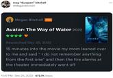 meg "Surgeon" bitchell @MeganBitchell Megan Bitchell PRO Avatar: The Way of Water 2022 ★ AVATAR Rewatched Dec 25, 2022 15 minutes into the movie my mom leaned over to me and said "I do not remember anything from the first one" and then the fire alarms at the theater immediately went off 11:47 PM - Dec 25, 2022 673.7K Views ...
