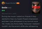 Megan Bitchell PRO Smile 2022 SMILE Watched Oct 7, 2022 During the movie I asked my friends if they wanted to hear my Austin Powers impression and then I just whispered in my normal voice "do I make you horny baby" because I realized I couldn't do the accent while also whispering