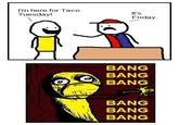 I'm here for Taco Tuesday! H It's Friday. BANG BANG BANG BANG BANG BANG