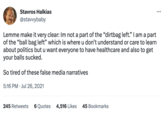 Stavros Halkias @stavvybaby Lemme make it very clear: Im not a part of the "dirtbag left." I am a part of the "ball bag left" which is where u don't understand or care to learn about politics but u want everyone to have healthcare and also to get your balls sucked. So tired of these false media narratives 5:16 PM. Jul 26, 2021 245 Retweets 6 Quotes 4,516 Likes 45 Bookmarks