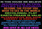 SCHIZOTOPIA IN THIS HOUSE WE BELIEVE AFFIRMATIVE ACTION APPLIES TO JUGGALOS BECOME THE PSYOP YOU WISH TO SEE IN THE WORLD DECOLONIAL FLAT EARTH PRAXIS IS VALID ALTERNATIVE BIG D--- ENERGY IS ENERGY THE TECHNO-CAPITALIST SINGULARITY IS INEVITABLE AND WILL UNLEASH HORRORS BEYOND ALL HUMAN COMPREHENSION AND LOVE IS ALL WE NEED
