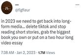 in 2023 we need to get back into long-form media... delete tiktok and stop reading short stories, grab the biggest book you own or put on a two hour long video essay @figfleur in 2023 we need to get back into long- form media... delete tiktok and stop reading short stories, grab the biggest book you own or put on a two hour long video essay 7:38 AM Jan 2, 2023 1.7M Views