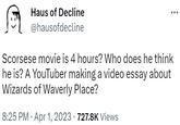 Scorsese movie is 4 hours? Who does he think he is? A YouTuber making a video essay about Wizards of Waverly Place? Haus of Decline @hausofdecline Scorsese movie is 4 hours? Who does he think he is? A YouTuber making a video essay about Wizards of Waverly Place? 8:25 PM - Apr 1, 2023 · 727.8K Views