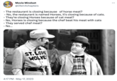 Movie Mindset @lifein4chapters - The restaurant is closing because of horse meat? - No, the restaurant is named Horses, it's closing because of cats. - They're closing Horses because of cat meat? - No, Horses is closing because the chef beat his meat with cats - They served chef meat? - No... ST.LOUS WOLVE 4:17 PM May 17, 2023 MOTEL All 111