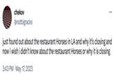 chekov @notbigracks ... just found out about the restaurant Horses in LA and why it's closing and now i wish i didn't know about the restaurant Horses or why it is closing 3:43 PM . May 17, 2023