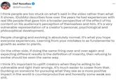 Def Noodles @defnoodles I think people are too stuck on what's said in the video rather than what it shows. iDubbbz describes how over the years he had experiences with real life people that gave him a broader perspective of the effect of his content on his audience's perception of themselves and him. It's a very vulnerable representation of a creator's personal, psychological and philosophical development. ... People changing and evolving is absolutely normal. It's what you hope everyone experiences. Learning from your mistakes is as fundamental to growth as water to plants. On the other side, if doing the same thing over and over again and expecting different results is the definition of insanity, then refusing to evolve should be seen the same way. I think it's important to uplift creators when they're willing to be vulnerable and right their wrongs. It's much easier to cower from that. Dunking on someone for pursuing what they see as a more positive impact in the world is counterproductive and honestly some weak ass s---.