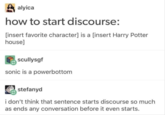 alyica how to start discourse: [insert favorite character] is a [insert Harry Potter house] scullysgf sonic is a powerbottom stefanyd i don't think that sentence starts discourse so much as ends any conversation before it even starts.