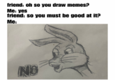 friend: oh so you draw memes? Me: yes friend: so you must be good at it? Me: NO