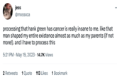 jess @mxssxca processing that hank green has cancer is really insane to me. like that man shaped my entire existence almost as much as my parents (if not more!). and i have to process this 5:21 PM May 19, 2023 14.7K Views 2 Retweets 1 Quote 113 Likes 1 Bookmark