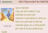 : Anonymous akmatur: 14 KB JPG >profit 05/21/17(Sun)14:36:47 No.733287790 >go on akinator >say yes when asked if your character is a p----star >answer in accordance to what you want your p----star to look like >akinator gives you a hand-picked p----star to fit your preferences
