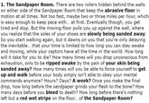 1. The Sandpaper Room. There are two rollers hidden behind the walls on either side of the Sandpaper Room that keep the abrasive floor in motion at all times. Not too fast, maybe two or three miles per hour, which is easy enough to keep pace with... at first. Eventually though, you get tired and stop. But the moving floor pulls you up against the wall, where you realize that the soles of your shoes are slowly being sanded away. So you start walking again, but it dawns on you that you're only delaying the inevitable... that your time is limited to how long you can stay awake and moving, while your captors have all the time in the world. How long will it take for you to die? How many times will you drop unconscious from exhaustion, only to be ripped awake by the pain of your skin being sanded away? How many times will you be able to force yourself to get up and walk before your body simply isn't able to obey your mental commands anymore? Hours? Days? A week? Once you make the final drop, how long before the sandpaper grinds your flesh to the bone? How many days before you bleed to death? How long before there's nothing left but a red wet stripe on the floor... of the Sandpaper Room?