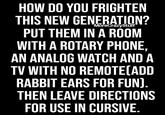HOW DO YOU FRIGHTEN THIS NEW GENERATION? MoreCrazyStuff PUT THEM IN A ROOM WITH A ROTARY PHONE, AN ANALOG WATCH AND A TV WITH NO REMOTE(ADD RABBIT EARS FOR FUN). THEN LEAVE DIRECTIONS FOR USE IN CURSIVE.