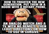 HOW TO FRIGHTEN THE NEW GENERATION, PUT THEM IN A ROOM WITH A ROTARY PHONE, FUNNY THOUGHTS AND JOKES AN ANALOG WATCH AND A TV WITH NO REMOTE. THEN LEAVE DIRECTIONS ON HOW TO USE IN CURSIVE.