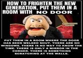 HOW TO FRIGHTEN THE NEW GENERATION, PUT THEM IN A ROOM WITH NO DOOR FUNNY THOUGHTS AND JOKES PUT THEM IN A ROOM WHERE THE DOOR HAS BEEN WELDED SHUT. THERE ARE NO WINDOWS. THERE IS NO WAY TO KNOW THE TIME. THERE IS ONLY A MIRROR IN THE CORNER. THERE IS SOMETHING SCRATCHING AT THE WALLS.