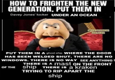HOW TO FRIGHTEN THE NEW GENERATION, PUT THEM IN Davey Jones' locker UNDER AN OCEAN FUNNY THOUGHTS AND JOKES PUT THEM IN A ghost ship WHERE THE DOOR HAS BEEN WELDED SHUT. THERE ARE NO WINDOWS. THERE IS NO WAY SEE ANYTHING = THERE IS A mast ON THE FRONT OF THE Ship THERE IS a kraken TRYING TO RIP APART THE ship