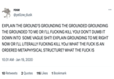 rose @yellow_dusk EXPLAIN THE GROUND'S GROUNDING THE GROUNDED GROUNDING THE GROUNDED TO ME OR I'LL F------ KILL YOU! DON'T DUMB IT DOWN INTO SOME VAGUE S---! EXPLAIN GROUNDING TO ME RIGHT NOW OR I'LL LITERALLY F------ KILL YOU! WHAT THE F--- IS AN ORDERED METAPHYSICAL STRUCTURE? WHAT THE F--- IS 10:31 AM Jan 19, 2020 10 Retweets 2 Quotes 116 Likes 1 Bookmark