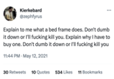 Kierkebard @zephfyrus Explain to me what a bed frame does. Don't dumb it down or I'll f------ kill you. Explain why I have to buy one. Don't dumb it down or I'll f------ kill you 11:44 PM - May 12, 2021 30 Retweets 10 Quotes 534 Likes 11 Bookmarks