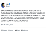 roon @tszzl EXPLAIN WHY BOLTZMANN BRAINS ARENT REAL TO ME OR I'LL F------ KILL YOU! DON'T DUMB IT DOWN INTO SOME VAGUE S---! EXPLAIN IT TO ME RIGHT NOW OR I'LL LITERALLY F------ KILL YOU! WHAT THE F--- IS A MEASURE PROBLEM OF COSMOLOGY? DON'T DUMB IT DOWN OR I'LL F------ KILL YOU 8:13 PM Jun 11, 2021 • : 7 Retweets 2 Quotes 148 Likes 3 Bookmarks