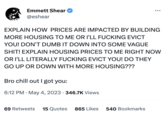 Emmett Shear @eshear EXPLAIN HOW PRICES ARE IMPACTED BY BUILDING MORE HOUSING TO ME OR I'LL F------ EVICT YOU! DON'T DUMB IT DOWN INTO SOME VAGUE S---! EXPLAIN HOUSING PRICES TO ME RIGHT NOW OR I'LL LITERALLY F------ EVICT YOU! DO THEY GO UP OR DOWN WITH MORE HOUSING??? Bro chill out I got you: 6:12 PM . May 4, 2023 346.7K Views 69 Retweets 15 Quotes 865 Likes 540 Bookmarks