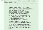 >> Anonymous Wed Mar 22 19:12:50 2017 No.9278917 Quoted by: >>9278938 >>9279138 >>9279267 >>9280877 >>9280899 EXPLAIN YOGACARA TO ME OR I'LL F------ KILL YOU! DON'T DUMB IT DOWN INTO SOME VAGUE S---! EXPLAIN YOGACARA TO ME RIGHT NOW OR I'LL LITERALLY F------ KILL YOU! WHAT THE F--- IS alayavijñāna? WHAT THE F--- IS vijñapti-mātra? DON'T DUMB IT DOWN OR I'LL F------ KILL YOU