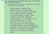 >> Anonymous Wed Mar 22 19:12:50 2017 No.9278917 Quoted by: >>9278938 >>92791389279267. >>9280877 >>9280899 EXPLAIN URBIT TO ME OR I'LL F------ KILL YOU! DON'T DUMB IT DOWN INTO SOME VAGUE S---! EXPLAIN URBIT TO ME RIGHT NOW OR I'LL LITERALLY F------ KILL YOU! WHAT THE F--- IS A CLEAN SLATE GLOBAL COMPUTING PLATFORM? WHAT THE F--- IS HOON? DON'T DUMB IT DOWN OR I'LL F------ KILL YOU