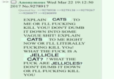 >> O Anonymous Wed Mar 22 19:12:50 2017 No.9278917 Quoted by: >>9278938 >>9279138 >>9279267 >>9280877 >>9280899 EXPLAIN CATS TO ME OR I'LL F------ KILL YOU! DON'T DUMB IT DOWN INTO SOME VAGUE S---! EXPLAIN CATS TO ME RIGHT NOW OR I'LL LITERALLY F------ KILL YOU! WHAT THE F--- IS A JELLICLE CAT?? WHAT THE F--- ARE JELLICLES? DON'T DUMB IT DOWN OR I'LL F------ KILL YOU