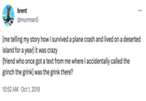 brent @murrman5 : ... [me telling my story how I survived a plane crash and lived on a deserted island for a year] it was crazy [friend who once got a text from me where I accidentally called the grinch the grink] was the grink there? 10:52 AM Oct 1, 2019
