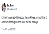 Bec Shaw @Brocklesnitch it finally happened - i talk about the grink tweet so much that it autocorrected to grink from drink in a text message 3:14 AM - Apr 13, 2021